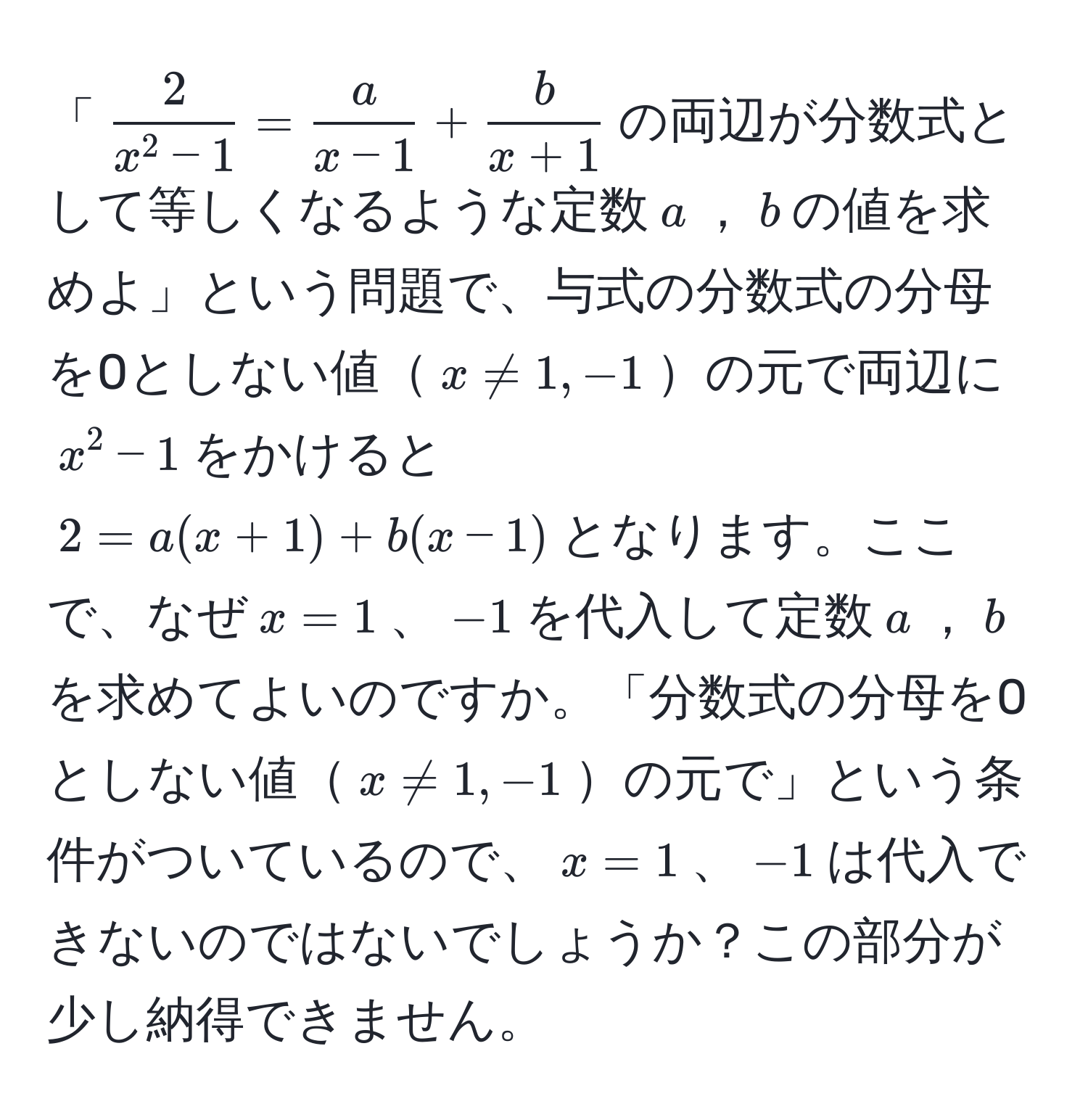 「$frac2x^(2-1)= a/x-1 + b/x+1 $の両辺が分数式として等しくなるような定数$a$，$b$の値を求めよ」という問題で、与式の分数式の分母を0としない値$x != 1, -1$の元で両辺に$x^2-1$をかけると  
$2=a(x+1)+b(x-1)$となります。ここで、なぜ$x=1$、$-1$を代入して定数$a$，$b$を求めてよいのですか。「分数式の分母を0としない値$x != 1, -1$の元で」という条件がついているので、$x=1$、$-1$は代入できないのではないでしょうか？この部分が少し納得できません。