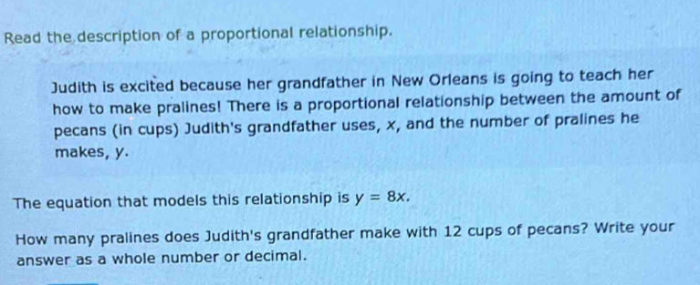 Read the description of a proportional relationship. 
Judith is excited because her grandfather in New Orleans is going to teach her 
how to make pralines! There is a proportional relationship between the amount of 
pecans (in cups) Judith's grandfather uses, x, and the number of pralines he 
makes, y. 
The equation that models this relationship is y=8x. 
How many pralines does Judith's grandfather make with 12 cups of pecans? Write your 
answer as a whole number or decimal.