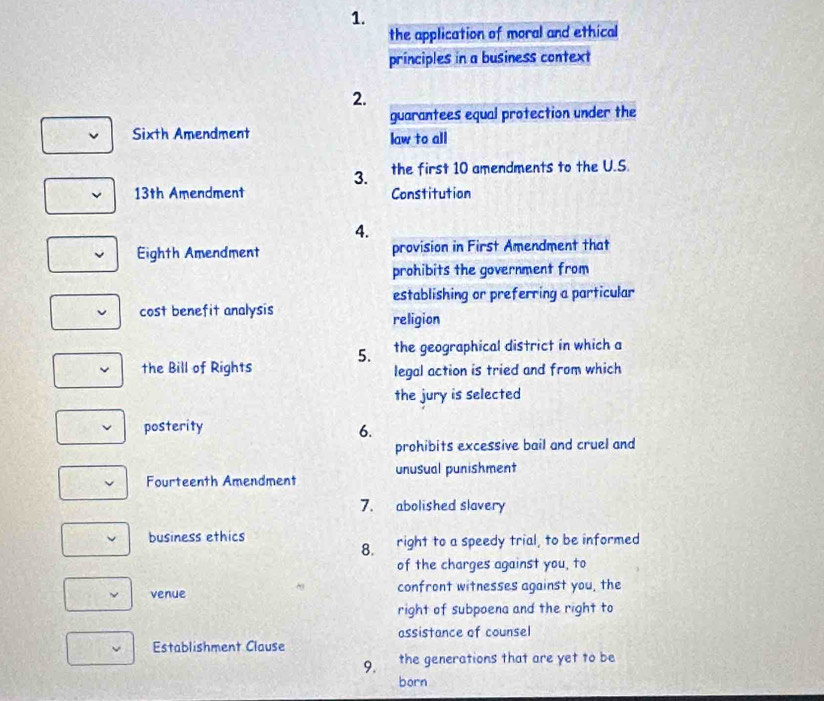 the application of moral and ethical 
principles in a business context 
2. 
guarantees equal protection under the 
Sixth Amendment law to all 
3. the first 10 amendments to the U.S. 
13th Amendment Constitution 
4. 
Eighth Amendment provision in First Amendment that 
prohibits the government from 
establishing or preferring a particular 
cost benefit analysis 
religion 
5. the geographical district in which a 
the Bill of Rights legal action is tried and from which 
the jury is selected 
posterity 6. 
prohibits excessive bail and cruel and 
Fourteenth Amendment unusual punishment 
7. abolished slavery 
business ethics right to a speedy trial, to be informed 
8. 
of the charges against you, to 
venue confront witnesses against you, the 
right of subpoena and the right to 
assistance of counsel 
Establishment Clause 
9. the generations that are yet to be 
born