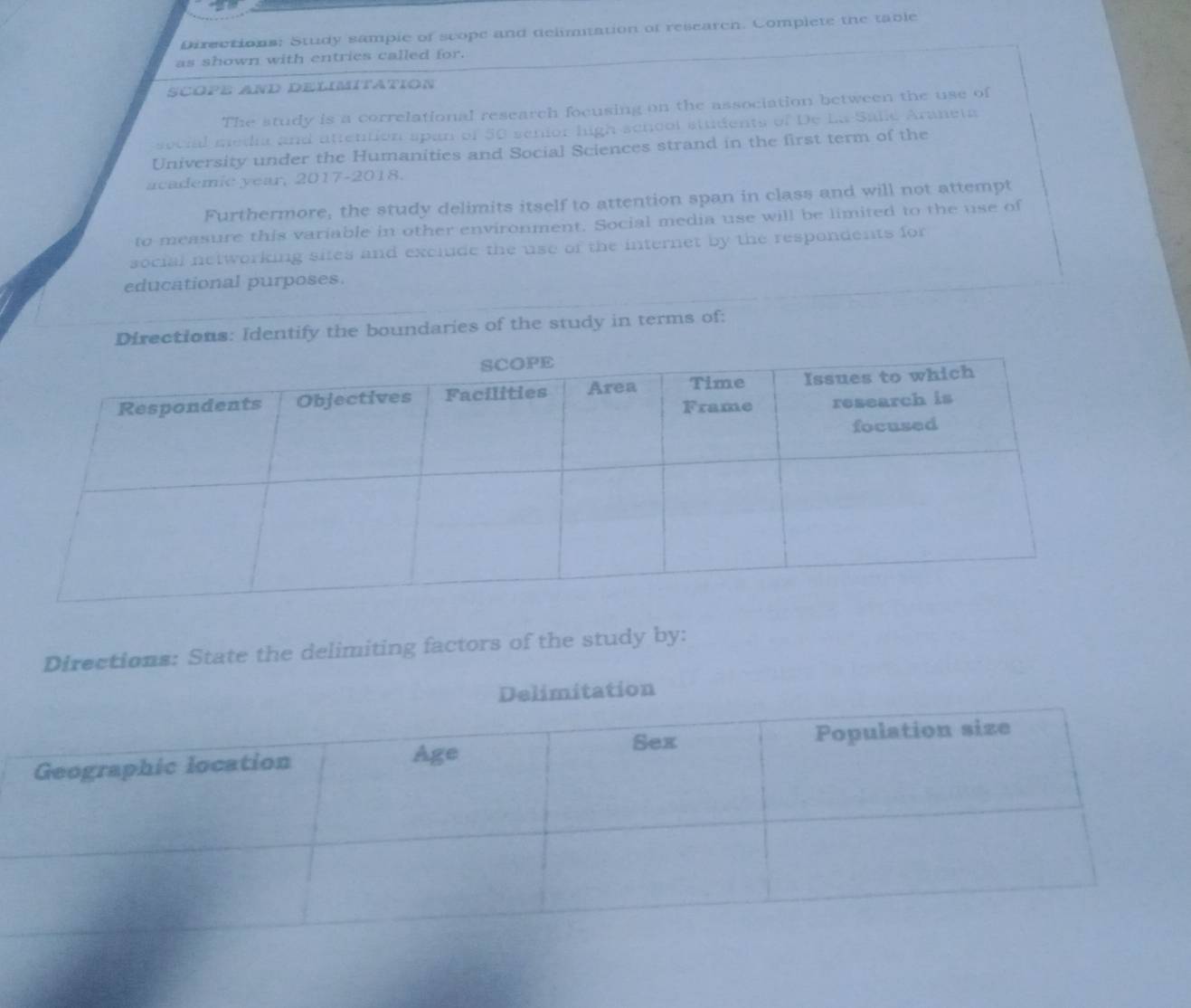 Directions: Study sample of scope and delimtation of research. Complete the table 
as shown with entries called for. 
SCOPE AND DELIMITATION 
The study is a correlational research focusing on the association between the use of 
social media and attention span of 50 senior high sencol students of De La-Salle Araneta 
University under the Humanities and Social Sciences strand in the first term of the 
academic year, 2017-2018. 
Furthermore, the study delimits itself to attention span in class and will not attempt 
to measure this variable in other environment. Social media use will be limited to the use of 
social networking sites and exclude the use of the internet by the respondents for 
educational purposes. 
Directions: Identify the boundaries of the study in terms of: 
Directions: State the delimiting factors of the study by: 
Delimitation