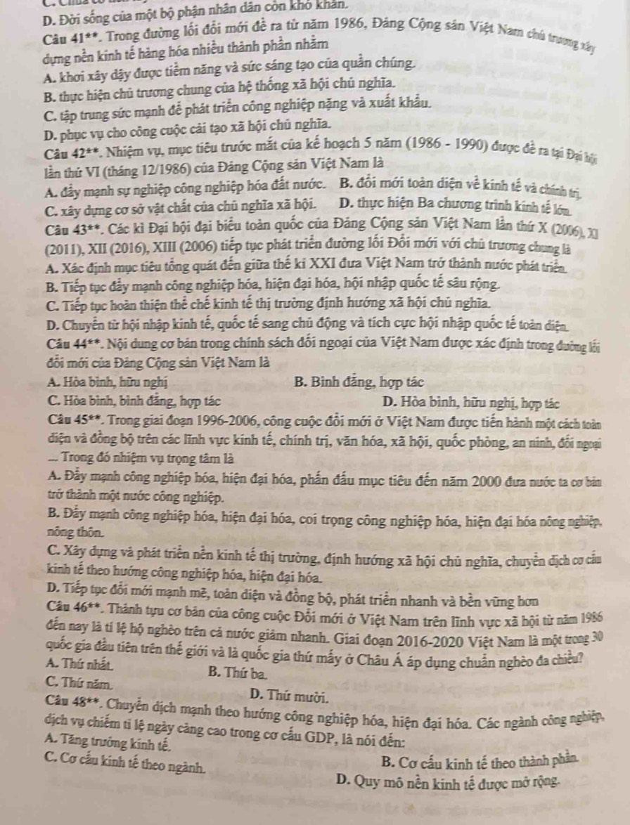 D. Đời sống của một bộ phận nhân dân còn kho khản.
Câu 41^(ast) V. Trong đường lối đổi mới đề ra từ năm 1986, Đảng Cộng sản Việt Nam chú trương xây
dựng nền kinh tế hàng hóa nhiều thành phần nhằm
A. khơi xây dậy được tiềm năng và sức sáng tạo của quần chúng.
B. thực hiện chủ trương chung của hệ thống xã hội chủ nghĩa.
C. tập trung sức mạnh để phát triển công nghiệp nặng và xuất khẩu.
D. phục vụ cho công cuộc cải tạo xã hội chủ nghĩa.
Câu 42^(+*) *. Nhiệm vụ, mục tiêu trước mắt của kể hoạch 5 năm (1986 - 1990) được đề ra tại Đại hi
lần thứ VI (tháng 12/1986) của Đảng Cộng sản Việt Nam là
A. đầy mạnh sự nghiệp công nghiệp hóa đất nước. B. đổi mới toàn diện về kinh tế và chính trị.
C. xây dựng cơ sở vật chất của chủ nghĩa xã hội. D. thực hiện Ba chương trình kinh tế lớn
Câu 43^(++) *. Các kì Đại hội đại biểu toàn quốc của Đảng Cộng sản Việt Nam lần thứ X (2006), XI
(2011), XII (2016), XIII (2006) tiếp tục phát triển đường lối Đổi mới với chủ trương chung là
A. Xác định mục tiêu tổng quát đến giữa thế ki XXI đưa Việt Nam trở thành nước phát triển
B. Tiếp tục đẩy mạnh công nghiệp hóa, hiện đại hóa, hội nhập quốc tế sâu rộng.
C. Tiếp tục hoàn thiện thể chế kinh tế thị trường định hướng xã hội chủ nghĩa.
D. Chuyển từ hội nhập kinh tế, quốc tế sang chủ động và tích cực hội nhập quốc tế toàn diện
Câu 44^(th) *. Nội dung cơ bản trong chính sách đổi ngoại của Việt Nam được xác định trong đường lối
đổi mới của Đảng Cộng sản Việt Nam là
A. Hòa bình, hữu nghị B. Bình đẳng, hợp tác
C. Hòa bình, bình đăng, hợp tác D. Hòa bình, hữu nghị, hợp tác
Câu 45 ***. Trong giai đoạn 1996-2006, công cuộc đổi mới ở Việt Nam được tiến hành một cách toàn
điện và đồng bộ trên các lĩnh vực kinh tế, chính trị, văn hóa, xã hội, quốc phòng, an ninh, đối ngoại
... Trong đó nhiệm vụ trọng tâm là
A. Đẫy mạnh công nghiệp hóa, hiện đại hóa, phần đấu mục tiêu đến năm 2000 đưa nước ta cơ bản
trở thành một nước công nghiệp.
B. Đẫy mạnh công nghiệp hóa, hiện đại hóa, coi trọng công nghiệp hóa, hiện đại hóa nông nghiệp,
nông thôn.
C. Xây dựng và phát triển nền kinh tế thị trường, định hướng xã hội chủ nghĩa, chuyển dịch cơ cầu
kinh tế theo hướng công nghiệp hóa, hiện đại hóa.
D. Tiếp tục đổi mới mạnh mẽ, toàn diện và đồng bộ, phát triển nhanh và bền vững hơn
Câu 46 5**. Thành tựu cơ bản của công cuộc Đổi mới ở Việt Nam trên lĩnh vực xã hội từ năm 1986
dến nay là tí lệ hộ nghềo trên cả nước giảm nhanh. Giai đoạn 2016-2020 Việt Nam là một trong 30
quốc gia đầu tiên trên thế giới và là quốc gia thứ mấy ở Châu Á áp dụng chuẩn nghèo đa chiều?
A. Thứ nhất B. Thứ ba.
C. Thứ năm, D. Thứ mười.
Câu 48^(**) C. Chuyển dịch mạnh theo hướng công nghiệp hóa, hiện đại hóa. Các ngành công nghiệp,
dịch vụ chiếm ti lệ ngày càng cao trong cơ cấu GDP, là nói đến:
A. Tăng trưởng kính tế,
C. Cơ cấu kinh tế theo ngành.
B. Cơ cấu kinh tế theo thành phần.
D. Quy mô nền kinh tế được mở rộng.