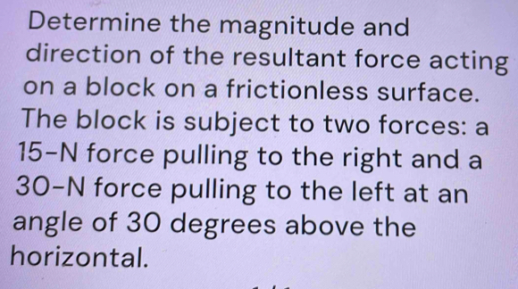 Determine the magnitude and 
direction of the resultant force acting 
on a block on a frictionless surface. 
The block is subject to two forces: a
15-N force pulling to the right and a
30-N force pulling to the left at an 
angle of 30 degrees above the 
horizontal.