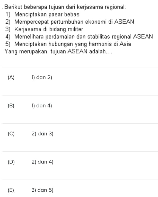 .Berikut beberapa tujuan dari kerjasama regional:
1) Menciptakan pasar bebas
2) Mempercepat pertumbuhan ekonomi di ASEAN
3) Kerjasama di bidang militer
4) Memelihara perdamaian dan stabilitas regional ASEAN
5) Menciptakan hubungan yang harmonis di Asia
Yang merupakan tujuan ASEAN adalah....
(A) 1) dan 2)
(B) 1) dan 4)
(C) 2) dan 3)
(D) 2) dan 4)
(E) 3) dan 5)