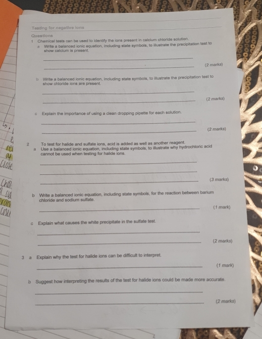 Teating for negative ions 
Questions 
1 Chemical teats can be used to identify the ions present in calcium chloride solution. 
e Write a belanced ionic equation, including state symbols, to illustrate the precipitation test to 
show calcium is present. 
_ 
_(2 marks) 
b Write a belanced ionic equation, including state symbols, to Mustrate the precipitation test to 
show chloride ions are present . 
_ 
_(2 marks) 
c Explain the importance of using a clean dropping pipette for each solution. 
_ 
_(2 marks) 
2 To test for halide and sulfate ions, acid is added as well as another reagent. 
a Use a balanced ionic equation, including state symbols, to illustrate why hydrochloric acid 
cannot be used when testing for halide ions. 
_ 
_ 
_(3 marks) 
b Write a ballanced ionic equation, including state symbols, for the reaction between barium 
chloride and sodium sulfate. 
_(1 mark) 
c Explain what causes the white precipitate in the sulfate test. 
_ 
_(2 marks) 
3 a Explain why the test for halide ions can be difficult to interpret. 
_(1 mark) 
b Suggest how interpreting the results of the test for halide ions could be made more accurate. 
_ 
_(2 marks)