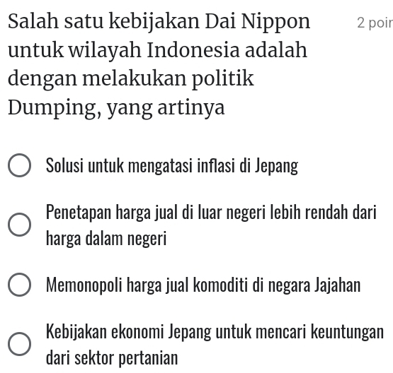 Salah satu kebijakan Dai Nippon 2 poir
untuk wilayah Indonesia adalah
dengan melakukan politik
Dumping, yang artinya
Solusi untuk mengatasi inflasi di Jepang
Penetapan harga jual di luar negeri lebih rendah dari
harga dalam negeri
Memonopoli harga jual komoditi di negara Jajahan
Kebijakan ekonomi Jepang untuk mencari keuntungan
dari sektor pertanian