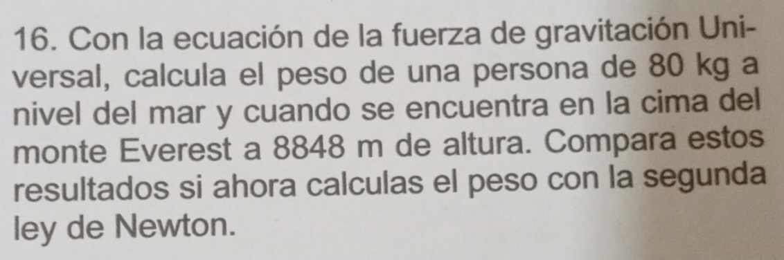 Con la ecuación de la fuerza de gravitación Uni- 
versal, calcula el peso de una persona de 80 kg a 
nivel del mar y cuando se encuentra en la cima del 
monte Everest a 8848 m de altura. Compara estos 
resultados si ahora calculas el peso con la segunda 
ley de Newton.