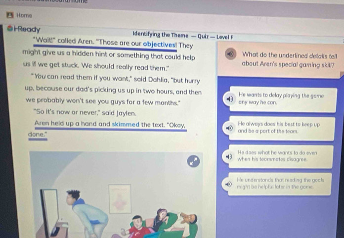 ome
Home
#iReady Identifying the Theme — Quiz — Level F
"Wait!” called Aren. “Those are our objectives! They
might give us a hidden hint or something that could help What do the underlined details tell
us if we get stuck. We should really read them."
about Aren's special garning skill?
"You can read them if you want," said Dahlia, "but hurry
up, because our dad's picking us up in two hours, and then He wants to delay playing the game
we probably won't see you guys for a few months." any way he can.
"So it's now or never," said Jaylen.
He always does his best to keep up
Aren held up a hand and skimmed the text. "Okay, and be a part of the team.
done."
He does what he wants to do even
when his teammates disagree.
He understands that reading the goals
might be helpful later in the game.