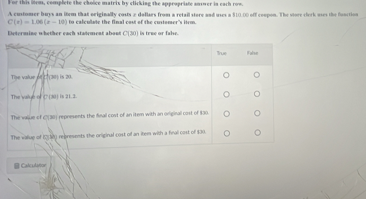 For this item, complete the choice matrix by clicking the appropriate answer in each row.
A customer buys an item that originally costs x dollars from a retail store and uses a $10,00 off coupon. The store clerk uses the function
C(x)=1.06(x-10) to calculate the final cost of the customer’s item.
Determine whether each statement about C(30) is true or false.
Calculator