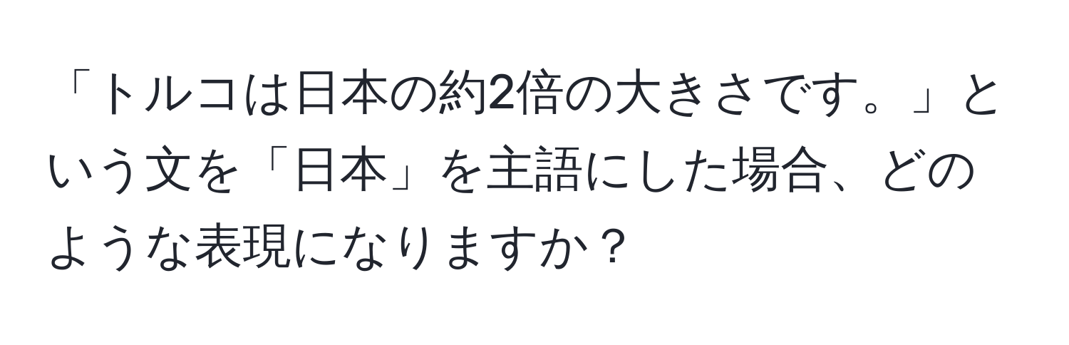 「トルコは日本の約2倍の大きさです。」という文を「日本」を主語にした場合、どのような表現になりますか？