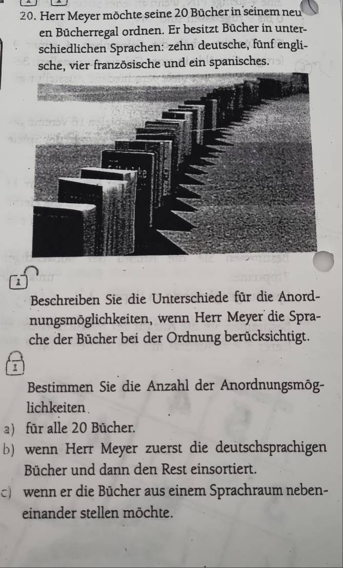 Herr Meyer möchte seine 20 Bücher in seinem neu 
en Bücherregal ordnen. Er besitzt Bücher in unter- 
schiedlichen Sprachen: zehn deutsche, fünf engli- 
sche, vier franzōsische und ein spanisches. 
1 
Beschreiben Sie die Unterschiede für die Anord- 
nungsmöglichkeiten, wenn Herr Meyer die Spra- 
che der Bücher bei der Ordnung berücksichtigt. 
Bestimmen Sie die Anzahl der Anordnungsmög- 
lichkeiten . 
a) für alle 20 Bücher. 
b) wenn Herr Meyer zuerst die deutschsprachigen 
Bücher und dann den Rest einsortiert. 
c) wenn er die Bücher aus einem Sprachraum neben- 
einander stellen möchte.