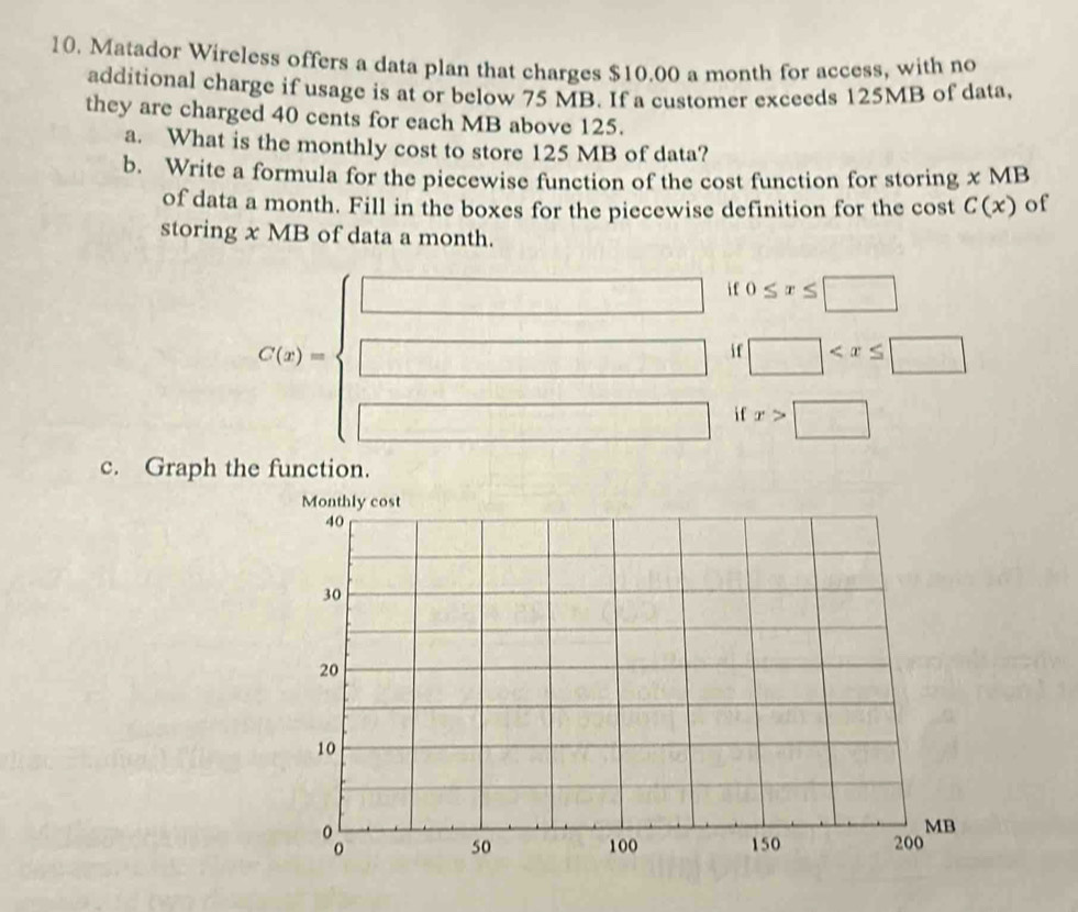 Matador Wireless offers a data plan that charges $10.00 a month for access, with no 
additional charge if usage is at or below 75 MB. If a customer exceeds 125MB of data, 
they are charged 40 cents for each MB above 125. 
a. What is the monthly cost to store 125 MB of data? 
b. Write a formula for the piecewise function of the cost function for storing x MB
of data a month. Fill in the boxes for the piecewise definition for the cost C(x) of 
storing x MB of data a month. 
i f 0≤ x≤ □
C(x)=
if □
□ i f 
□  x>□
c. Graph the function.
