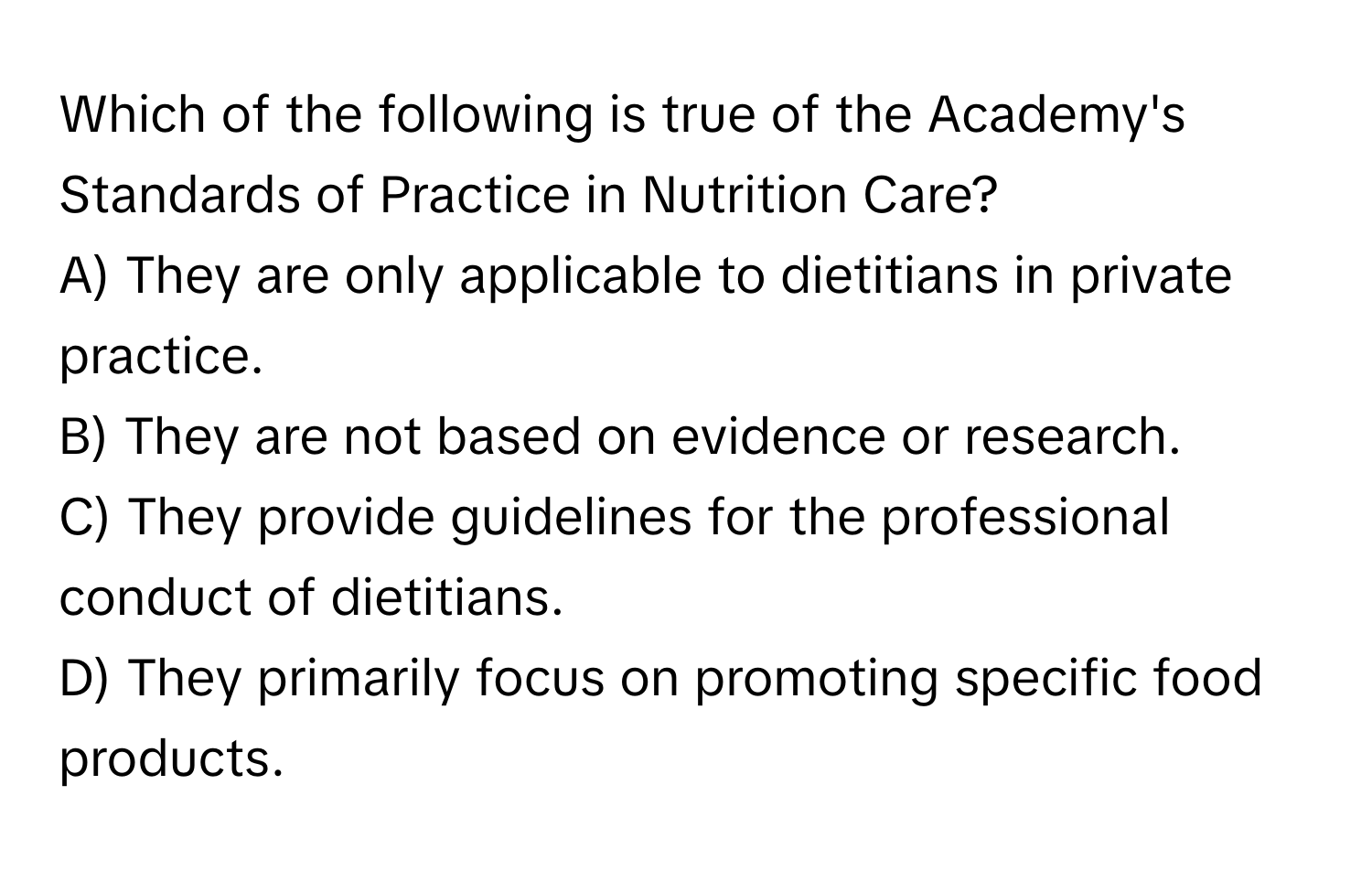 Which of the following is true of the Academy's Standards of Practice in Nutrition Care?

A) They are only applicable to dietitians in private practice.
B) They are not based on evidence or research.
C) They provide guidelines for the professional conduct of dietitians.
D) They primarily focus on promoting specific food products.