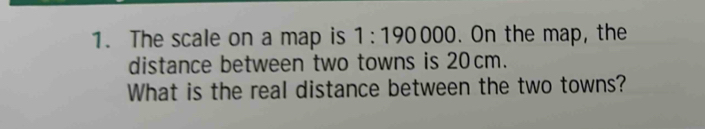 The scale on a map is 1:190000. On the map, the 
distance between two towns is 20cm. 
What is the real distance between the two towns?