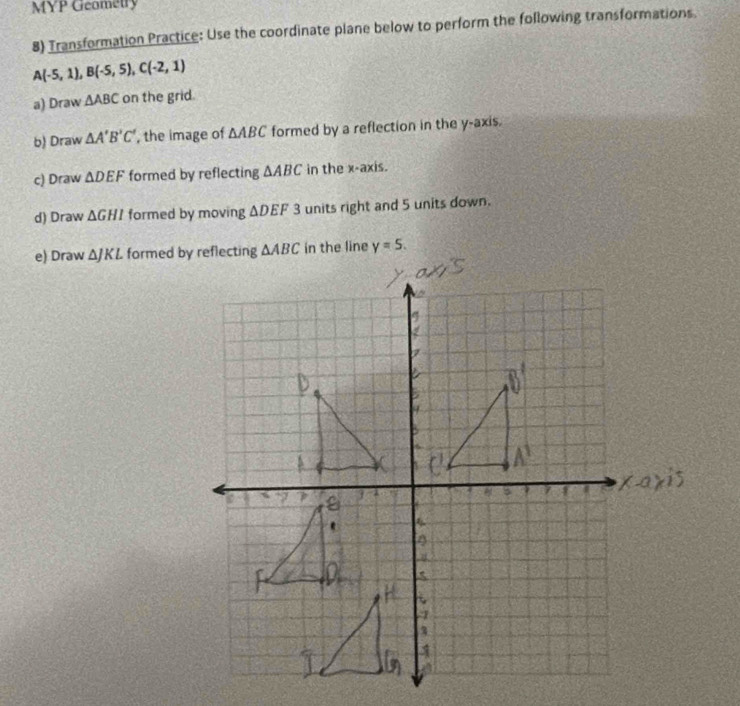 MYP Geometry 
8) Transformation Practice: Use the coordinate plane below to perform the following transformations
A(-5,1), B(-5,5), C(-2,1)
a) Draw △ ABC on the grid. 
b) Draw △ A'B'C' , the image of △ ABC formed by a reflection in the y-axis. 
c) Draw △ DEF formed by reflecting △ ABC in the x-axis. 
d) Draw △ GHI formed by moving △ DEF3 units right and 5 units down. 
e) Draw △ JKL formed by reflecting △ ABC in the line y=5.