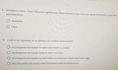 Verdadero o falso. Tener influencia significa que tienes derecho a usar recursos, tomar decisiones y conceder
autorizaciones.
Verdadero
Falso
2. ¿Cuál de los siguientes es un ejemplo de conflicto de funciones?
Un integrante del equipo no sabe cómo hacer su trabajo.
Un integrante del equipo tarda en hacer una tarea.
Un integrante del equipo no sabe cuál es el motivo por el que debe hacer algo.
Dos integrantes del equipo están intentando hacer la misma tarea.