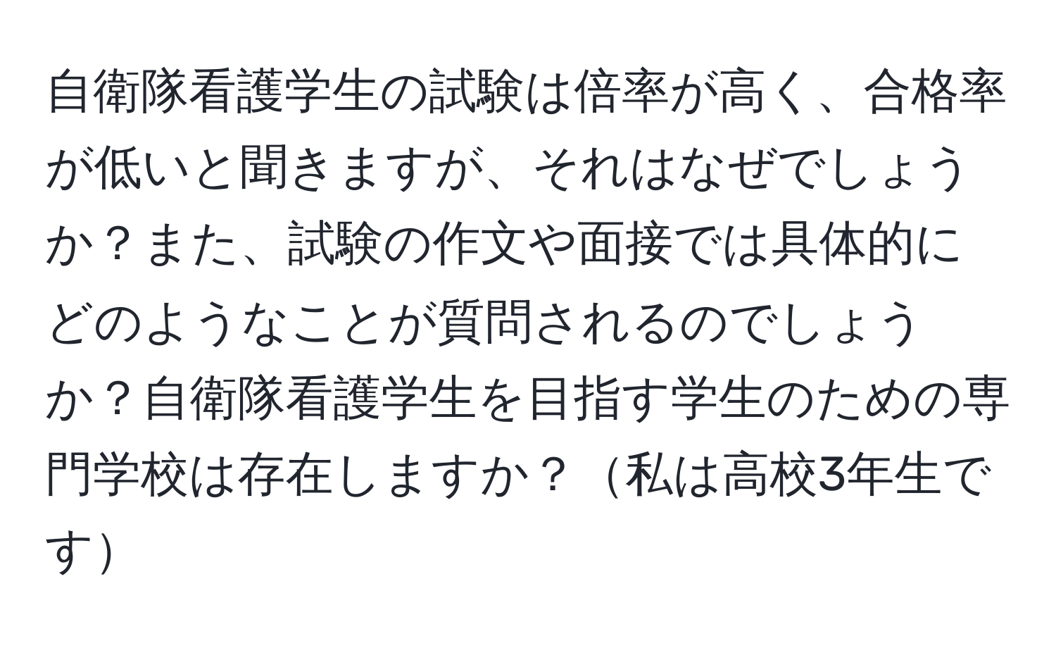 自衛隊看護学生の試験は倍率が高く、合格率が低いと聞きますが、それはなぜでしょうか？また、試験の作文や面接では具体的にどのようなことが質問されるのでしょうか？自衛隊看護学生を目指す学生のための専門学校は存在しますか？私は高校3年生です