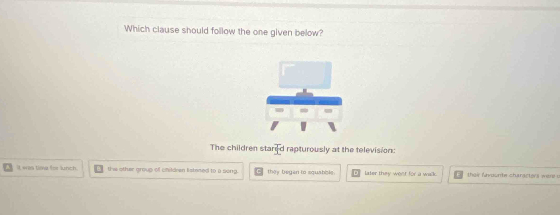 Which clause should follow the one given below?
The children stared rapturously at the television:
it was time for lunch. the other group of children listened to a song. they began to squabble. later they went for a walk. their favourite characters were