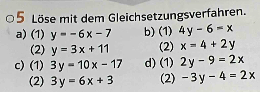 Löse mit dem Gleichsetzungsverfahren. 
a) (1) y=-6x-7 b) (1) 4y-6=x
(2) y=3x+11 (2) x=4+2y
c)(1) 3y=10x-17 d) (1) 2y-9=2x
(2) 3y=6x+3 (2) -3y-4=2x