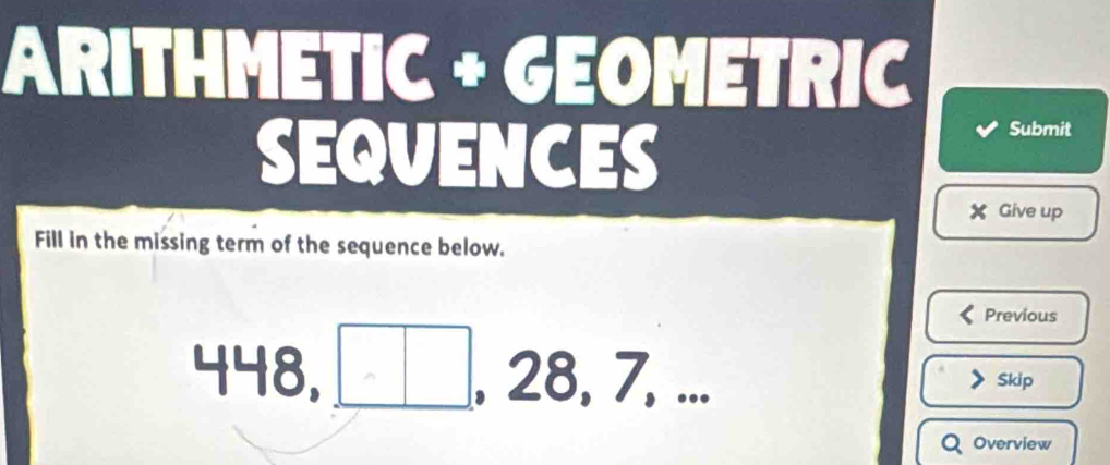 ARITHMETIC + GEOMETRIC 
SEQVENCES 
Submit 
X Give up 
Fill in the missing term of the sequence below. 
Previous
448 3, □. 28, 7, 
Skip 
Overview