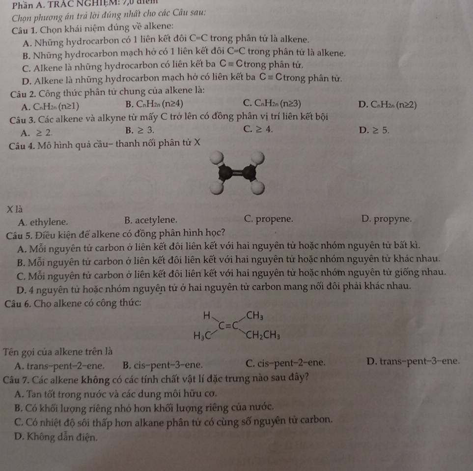 Phần A. TRAC NGHIệM: 7,0 đim
Chọn phương án trả lời đúng nhất cho các Câu sau:
Câu 1. Chọn khái niệm đúng về alkene:
A. Những hydrocarbon có 1 liên kết đôi C=C trong phân tử là alkene.
B. Những hydrocarbon mạch hở có 1 liên kết đôi C=C trong phân tứ là alkene.
C. Alkene là những hydrocarbon có liên kết ba Cequiv C trong phân tử.
D. Alkene là những hydrocarbon mạch hở có liên kết ba C=C trong phân tử.
Câu 2. Công thức phân tử chung của alkene là:
A. C_nH_2n(n≥ 1) B. C_nH_2n(n≥ 4) C. C_nH_2n(n≥ 3) D. C_nH_2n(n≥ 2)
Câu 3. Các alkene và alkyne từ mấy C trở lên có đồng phân vị trí liên kết bội
A. ≥ 2.
B. ≥ 3. C. ≥ 4. D. ≥ 5.
Câu 4. Mô hình quả cầu- thanh nối phân tử X
X là
A. ethylene. B. acetylene. C. propene. D. propyne.
Câu 5. Điều kiện để alkene có đồng phân hình học?
A. Mỗi nguyên tử carbon ở liên kết đôi liên kết với hai nguyên tử hoặc nhóm nguyên tử bất kì.
B. Mỗi nguyên tử carbon ở liên kết đôi liên kết với hai nguyên tử hoặc nhóm nguyên tử khác nhau.
C. Mỗi nguyên tử carbon ở liên kết đôi liên kết với hai nguyên tử hoặc nhóm nguyên tử giống nhau.
D. 4 nguyên tử hoặc nhóm nguyên tử ở hai nguyên tử carbon mang nối đôi phải khác nhau.
Câu 6. Cho alkene có công thức:
beginarrayr H H_3Cendarray C=C_CH_2CH_3
Tên gọi của alkene trên là
A. trans-pent-2-ene. B. cis-pent-3-ene. C. cis-pent-2-ene. D. trans-pent-3-ene.
Câu 7. Các alkene không có các tính chất vật lí đặc trưng nào sau đây?
A. Tan tốt trong nước và các dung môi hữu cơ.
B. Có khối lượng riêng nhỏ hơn khối lượng riêng của nước.
C. Có nhiệt độ sôi thấp hơn alkane phân tử có cùng số nguyên tử carbon.
D. Không dẫn điện.