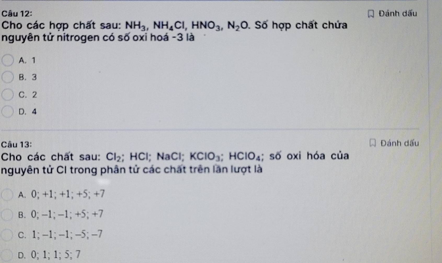 Đánh dấu
Cho các hợp chất sau: NH_3, NH_4Cl, HNO_3, N_2O. Số hợp chất chứa
nguyên tử nitrogen có số oxi hoá -3 là
A. 1
B. 3
C. 2
D. 4
Câu 13: Đánh dấu
Cho các chất sau: Cl_2; HCl; NaCl; KClO_3; HClO_4; số oxi hóa của
nguyên tử CI trong phân tử các chất trên lần lượt là
A. 0; +1; +1; +5; +7
B. 0; −1; −1; +5; +7
c. 1; -1; −1; -5; −7
D. 0; 1; 1; 5; 7