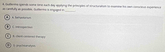 Guillermo spends some time each day applying the principles of structuralism to examine his own conscious experience
as carefully as possible. Guillermo is engaged in _.
A A. behaviorism
B C. introspection
C B. client-centered therapy
D D. psychoanalysis