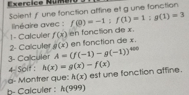 Exercice Numer 
Soient f une fonction affine et g une fonction 
linéaire avec : f(0)=-1; f(1)=1; g(1)=3
1- Calculer f(x) en fonction de x. 
2- Calculer g(x) en fonction de x. 
3- Calculer A=(f(-1)-g(-1))^400
4- Soit : h(x)=g(x)-f(x)
a- Montrer que: h(x) est une fonction affine. 
b- Calculer : h(999)