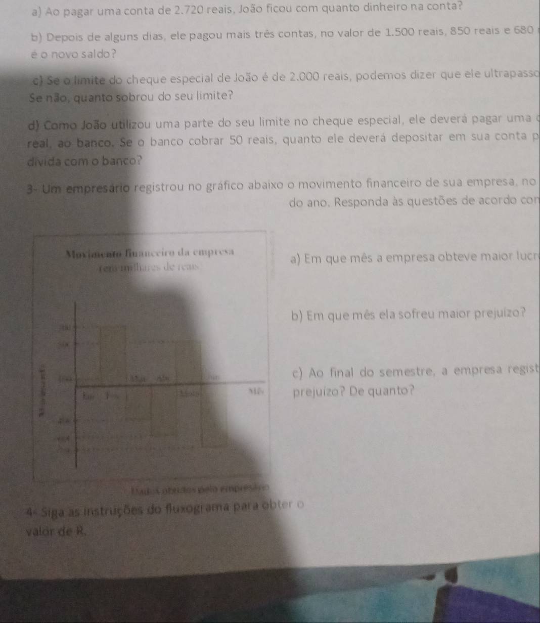 Ao pagar uma conta de 2.720 reais, João ficou com quanto dinheiro na conta? 
b) Depois de alguns días, ele pagou mais três contas, no valor de 1.500 reais, 850 reais e 680
é o novo saldo ? 
c) Se o límite do cheque especial de João é de 2.000 reais, podemos dizer que ele ultrapasso 
Se não, quanto sobrou do seu limite? 
d) Como João utilizou uma parte do seu limite no cheque especial, ele deverá pagar uma o 
real, ao banco. Se o banco cobrar 50 reais, quanto ele deverá depositar em sua conta p 
divida com o banco? 
3- Um empresário registrou no gráfico abaixo o movimento financeiro de sua empresa, no 
do ano. Responda às questões de acordo com 
Movimento financeiro da empresa 
a) Em que mês a empresa obteve maior lucr 
rém milhares de réais 
b) Em que mês ela sofreu maior prejuizo? 
Sia 
1) 
c) Ao final do semestre, a empresa regist 
M 
L prejuízo? De quanto?
4 A
7 5
Lados obudos pelo emprésóno 
4º Siga as instruções do fluxograma para obter o 
valor de R.