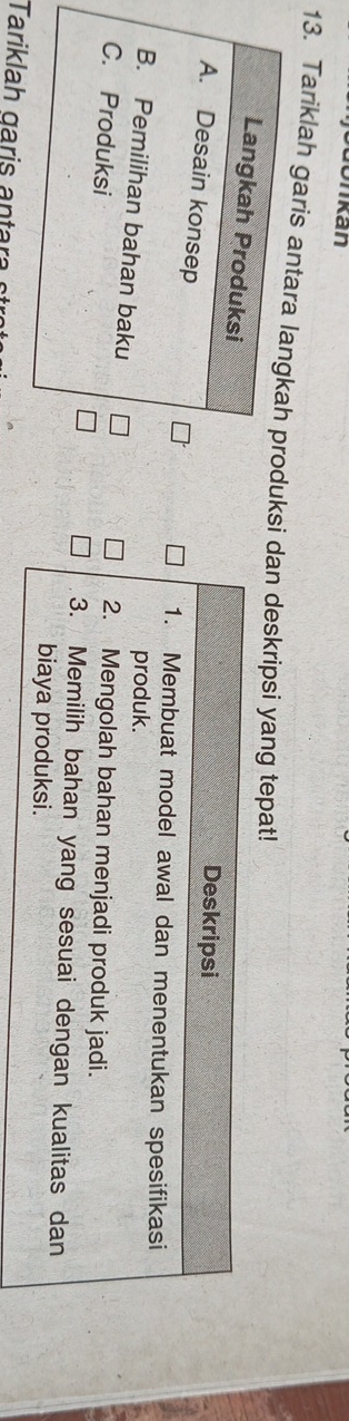 bdonkan 
13. Tariklah garis antara langkah produksi dan deskripsi yang tepat! 
Langkah Produksi 
Deskripsi 
A. Desain konsep 
1. Membuat model awal dan menentukan spesifikasi 
produk. 
B. Pemilihan bahan baku 
C. Produksi 
2. Mengolah bahan menjadi produk jadi. 
3. Memilih bahan yang sesuai dengan kualitas dan 
biaya produksi. 
Tarikla h gari a n tara s
