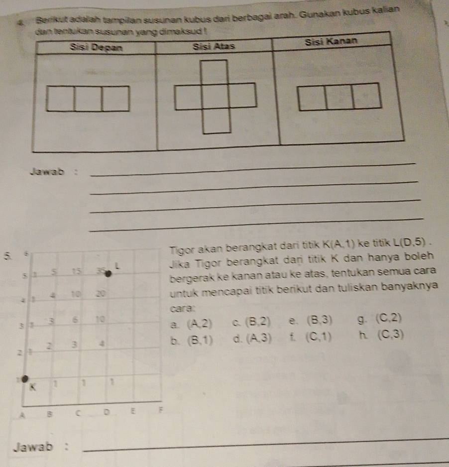 Berikut adalah tampilan susunan kubus dari berbagai arah. Gunakan kubus kalian
_
Jawab :
_
_
_
5.
Tigor akan berangkat dari titik K(A,1) ke titikL(D,5). 
$ 5 15 35 L Jika Tigor berangkat daṛi titik K dan hanya boleh
bergerak ke kanan atau ke atas, tentukan semua cara
4 1 4 10 20
untuk mencapai titik berikut dan tuliskan banyaknya 
cara:
3
3 6 10 e. (8,3) g. (C,2)
a. (A,2) C. (8,2)
2 3 4 b. (8,1) d. (A,3) f (C,1) h (C,3)
2
K 1 1 n
A B C D E F
Jawab :
_