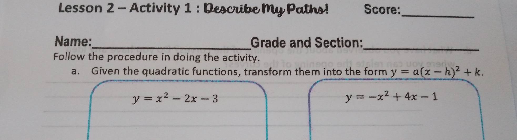 Lesson 2 - Activity 1 : Describe My Paths! Score:_
Name:_ Grade and Section:_
Follow the procedure in doing the activity.
a. Given the quadratic functions, transform them into the form y=a(x-h)^2+k.
y=x^2-2x-3
y=-x^2+4x-1