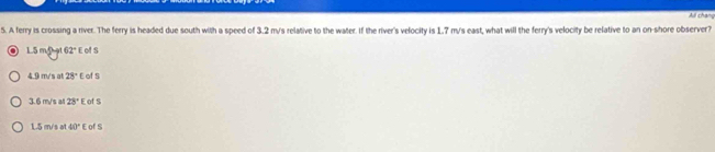 All chang
5. A ferry is crossing a river. The ferry is headed due south with a speed of 3.2 m/s relative to the water. If the river's velocity is 1.7 m/s east, what will the ferry's velocity be relative to an on-shore observer?
15 m p 62° E of S
4.9 m/s at 28° E of S
3.6 m/s all 28° E of s
1.5 m/s at 40° E of S