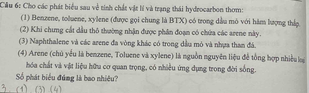 Cho các phát biểu sau về tính chất vật lí và trạng thái hydrocarbon thơm: 
(1) Benzene, toluene, xylene (được gọi chung là BTX) có trong dầu mỏ với hàm lượng thấp. 
(2) Khi chưng cất dầu thô thường nhận được phân đoạn có chứa các arene này. 
(3) Naphthalene và các arene đa vòng khác có trong dầu mỏ và nhựa than đá. 
(4) Arene (chủ yếu là benzene, Toluene và xylene) là nguồn nguyên liệu đề tồng hợp nhiều loại 
hóa chất và vật liệu hữu cơ quan trọng, có nhiều ứng dụng trong đời sống. 
Số phát biểu đúng là bao nhiêu?