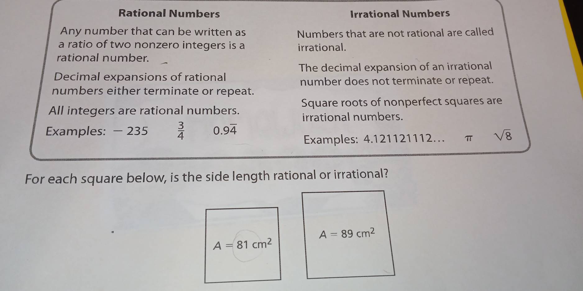 Rational Numbers Irrational Numbers
Any number that can be written as Numbers that are not rational are called
a ratio of two nonzero integers is a irrational.
rational number.
The decimal expansion of an irrational
Decimal expansions of rational
number does not terminate or repeat.
numbers either terminate or repeat.
Square roots of nonperfect squares are
All integers are rational numbers.
irrational numbers.
Examples: - 235  3/4  0.9overline 4
Examples: 4.121121112… π sqrt(8)
For each square below, is the side length rational or irrational?