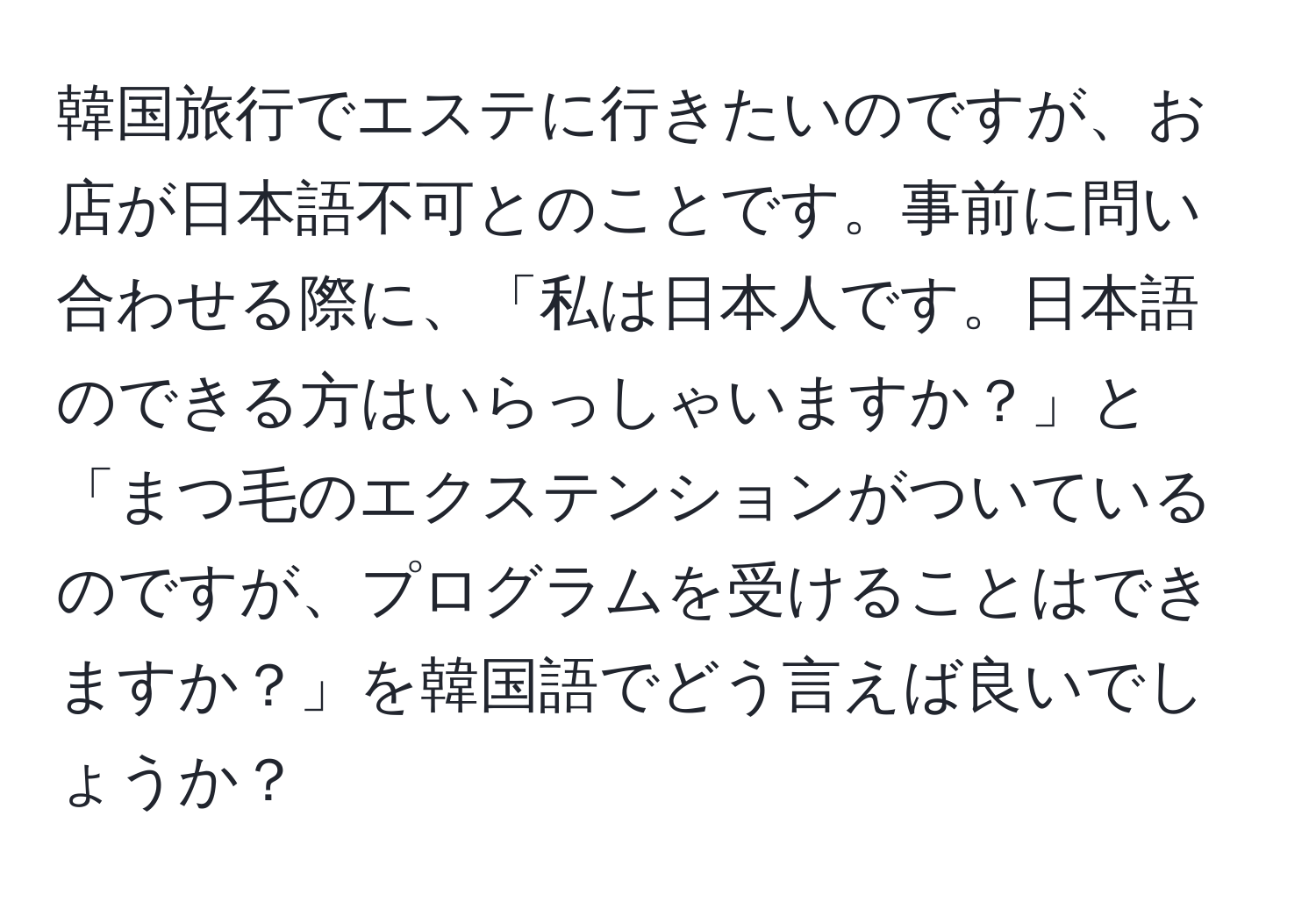 韓国旅行でエステに行きたいのですが、お店が日本語不可とのことです。事前に問い合わせる際に、「私は日本人です。日本語のできる方はいらっしゃいますか？」と「まつ毛のエクステンションがついているのですが、プログラムを受けることはできますか？」を韓国語でどう言えば良いでしょうか？