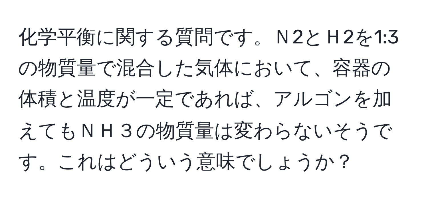 化学平衡に関する質問です。Ｎ2とＨ2を1:3の物質量で混合した気体において、容器の体積と温度が一定であれば、アルゴンを加えてもＮＨ３の物質量は変わらないそうです。これはどういう意味でしょうか？