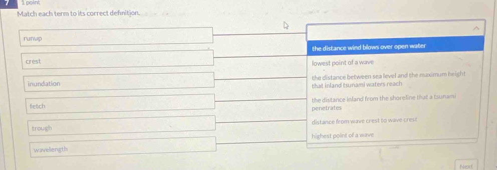 Match each term to its correct defnition.
runup
the distance wind blows over open water
crest
lowest point of a wave
inundation the distance between sea level and the maximum height
that inland tsunami waters reach
fetch the distance inland from the shoreline that a tsunami
penetrates
trough distance from wave crest to wave crest
highest point of a wave
wavelength
Next