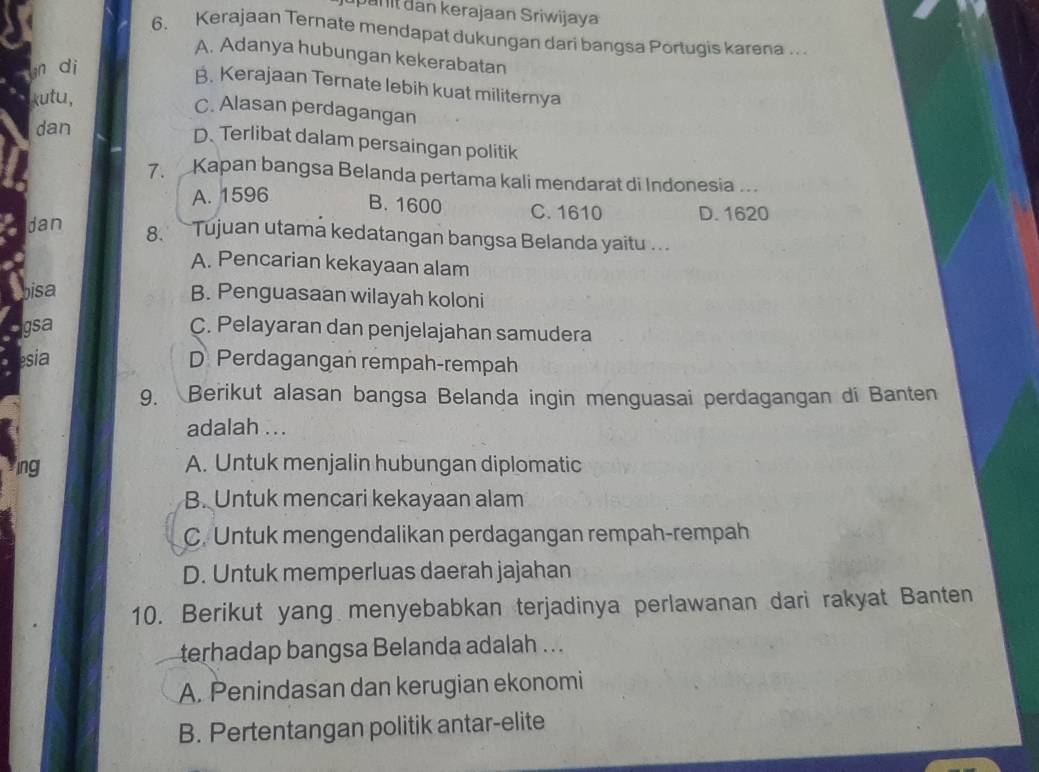 pan it dan kerajaan Sriwijaya
6. Kerajaan Ternate mendapat dukungan dari bangsa Portugis karena .. .
A. Adanya hubungan kekerabatan
gn di
B. Kerajaan Ternate lebih kuat militernya
kutu,
C. Alasan perdagangan
dan
D. Terlibat dalam persaingan politik
7. Kapan bangsa Belanda pertama kali mendarat di Indonesia ..
A. 1596 B. 1600 C. 1610 D. 1620
dan 8. Tujuan utama kedatangan bangsa Belanda yaitu ...
A. Pencarian kekayaan alam
bisa
B. Penguasaan wilayah koloni
gsa C. Pelayaran dan penjelajahan samudera
esia D. Perdagangan rempah-rempah
9. Berikut alasan bangsa Belanda ingin menguasai perdagangan di Banten
adalah ...
ng A. Untuk menjalin hubungan diplomatic
B. Untuk mencari kekayaan alam
C. Untuk mengendalikan perdagangan rempah-rempah
D. Untuk memperluas daerah jajahan
10. Berikut yang menyebabkan terjadinya perlawanan dari rakyat Banten
terhadap bangsa Belanda adalah ...
A. Penindasan dan kerugian ekonomi
B. Pertentangan politik antar-elite