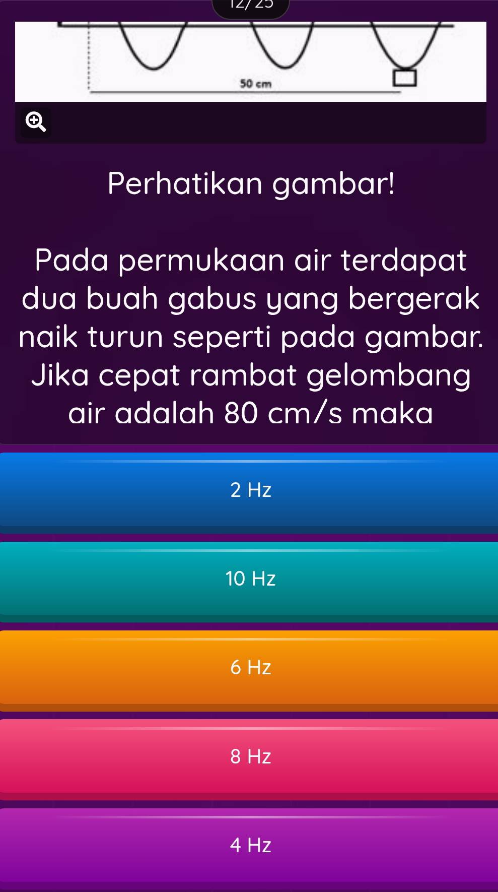 12/23
Perhatikan gambar!
Pada permukaan air terdapat
dua buah gabus yang bergerak
naik turun seperti pada gambar.
Jika cepat rambat gelombang
air adalah 80 cm/s maka
2 Hz
10 Hz
6 Hz
8 Hz
4 Hz