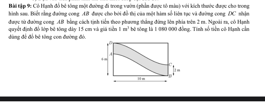 Bài tập 9: Cô Hạnh đồ bê tông một đường đi trong vườn (phần được tô màu) với kích thước được cho trong 
hình sau. Biết rằng đường cong AB được cho bởi đồ thị của một hàm số liên tục và đường cong DC nhận 
được từ đường cong AB bằng cách tịnh tiến theo phương thẳng đứng lên phía trên 2 m. Ngoài ra, cô Hạnh 
quyết định đồ lớp bê tông dày 15 cm và giá tiền 1m^3 bê tông là 1 080 000 đồng. Tính số tiền cô Hạnh cần 
dùng đề đồ bê tông con đường đó.