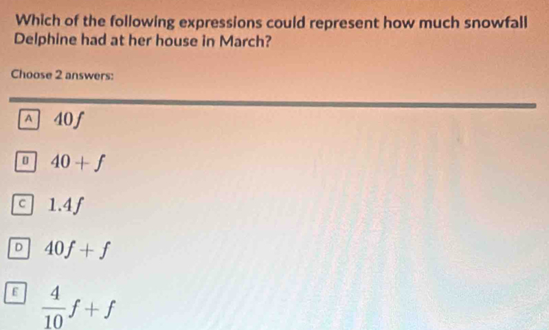 Which of the following expressions could represent how much snowfall
Delphine had at her house in March?
Choose 2 answers:
^ 40ƒ
40+f
C 1.4f
D 40f+f
E  4/10 f+f