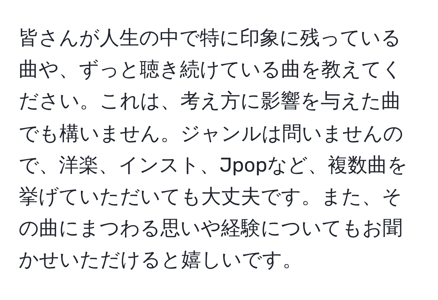 皆さんが人生の中で特に印象に残っている曲や、ずっと聴き続けている曲を教えてください。これは、考え方に影響を与えた曲でも構いません。ジャンルは問いませんので、洋楽、インスト、Jpopなど、複数曲を挙げていただいても大丈夫です。また、その曲にまつわる思いや経験についてもお聞かせいただけると嬉しいです。