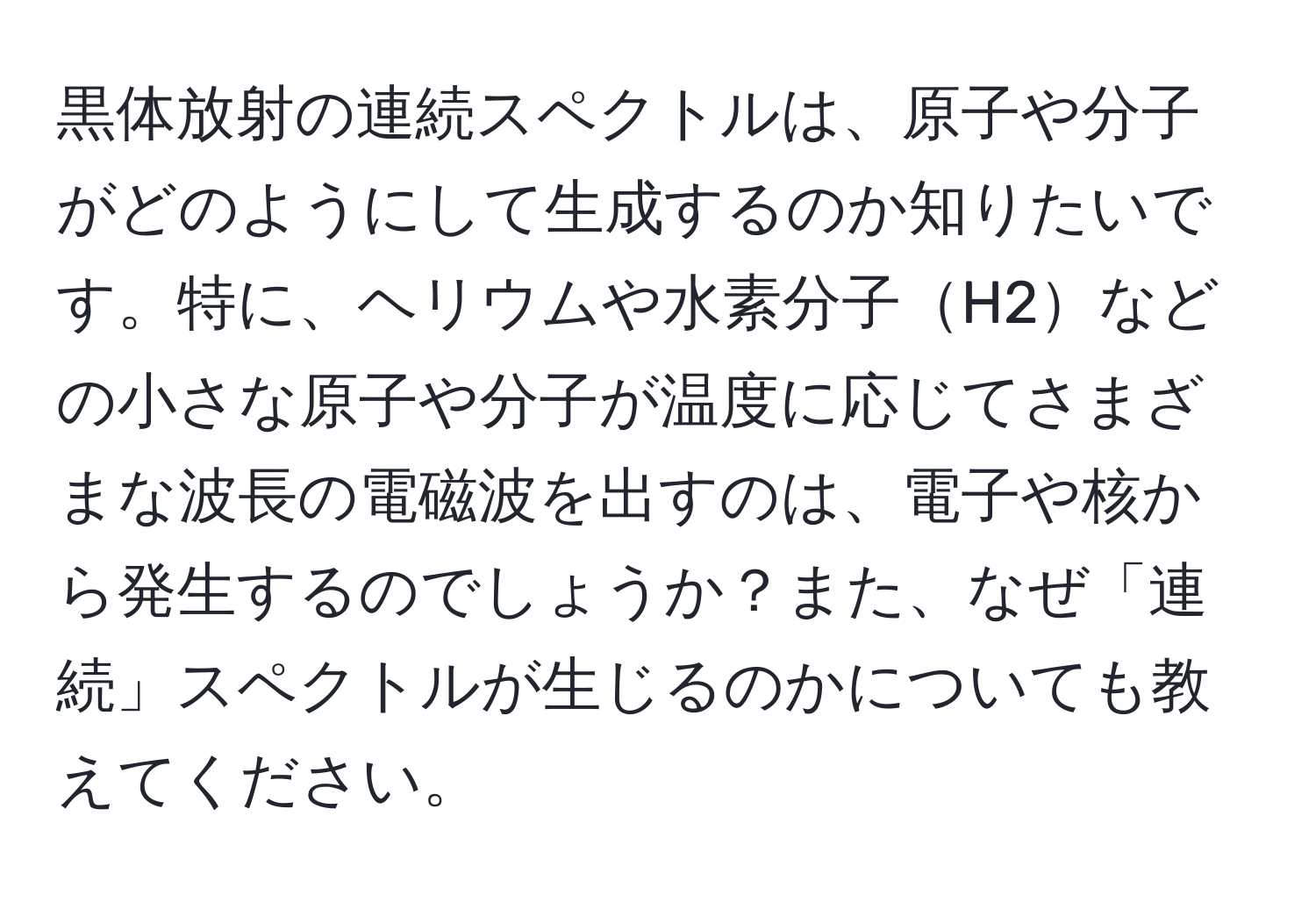 黒体放射の連続スペクトルは、原子や分子がどのようにして生成するのか知りたいです。特に、ヘリウムや水素分子H2などの小さな原子や分子が温度に応じてさまざまな波長の電磁波を出すのは、電子や核から発生するのでしょうか？また、なぜ「連続」スペクトルが生じるのかについても教えてください。