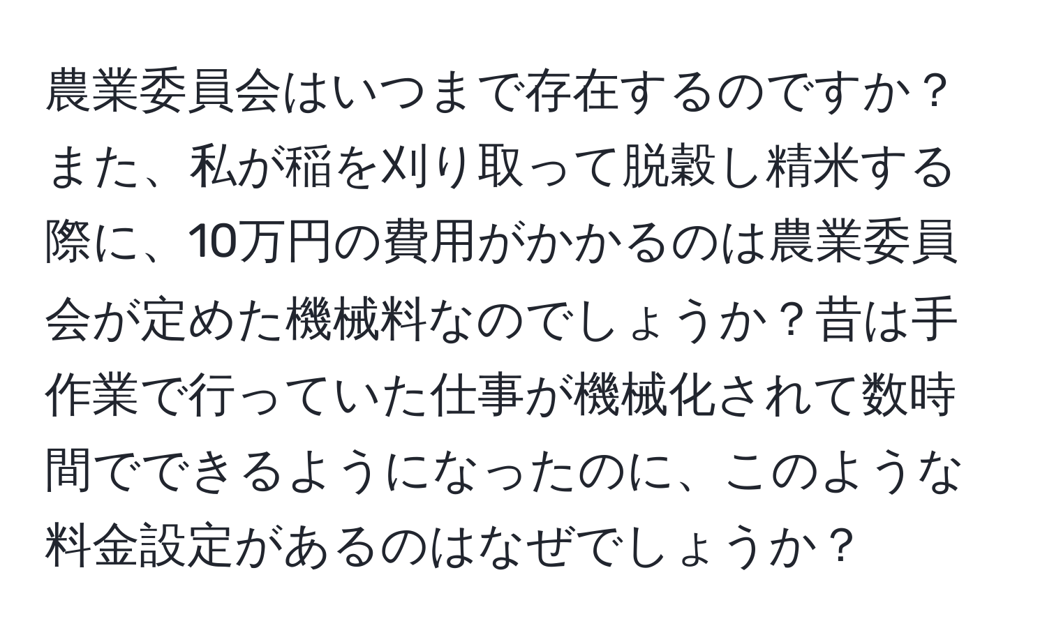 農業委員会はいつまで存在するのですか？また、私が稲を刈り取って脱穀し精米する際に、10万円の費用がかかるのは農業委員会が定めた機械料なのでしょうか？昔は手作業で行っていた仕事が機械化されて数時間でできるようになったのに、このような料金設定があるのはなぜでしょうか？