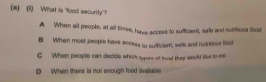 What is 'food securily'?
A When all people, at all times, have access to sufficient, safe and nutritious food
B When most people have access to sufficient, safe and nutritious food
C When people can decide which types of food they would like to eat
D When there is not enough food available