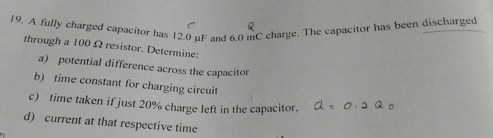 A fully charged capacitor has 12.0 μF and 6.0 mC charge. The capacitor has been discharged 
through a 100 Ω resistor. Determine: 
a) potential difference across the capacitor 
b) time constant for charging circuit 
c) time taken if just 20% charge left in the capacitor, 
d) current at that respective time