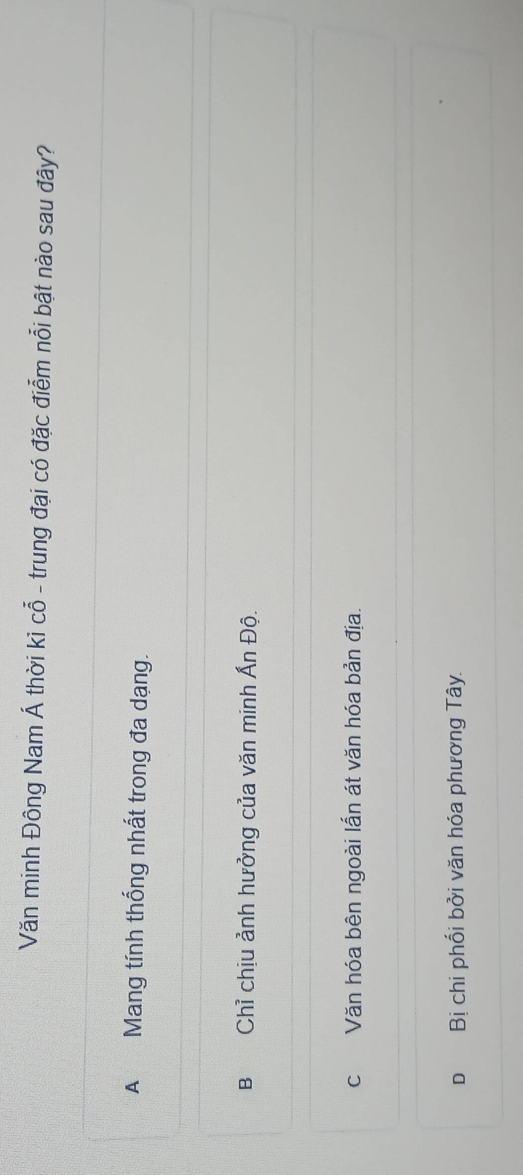 Văn minh Đông Nam Á thời kỉ cỗ - trung đại có đặc điễm nổi bật nào sau đây?
A Mang tính thống nhất trong đa dạng.
B Chỉ chịu ảnh hưởng của văn minh Ấn Độ.
c Văn hóa bên ngoài lẫn át văn hóa bản địa.
D Bị chi phối bởi văn hóa phương Tây.