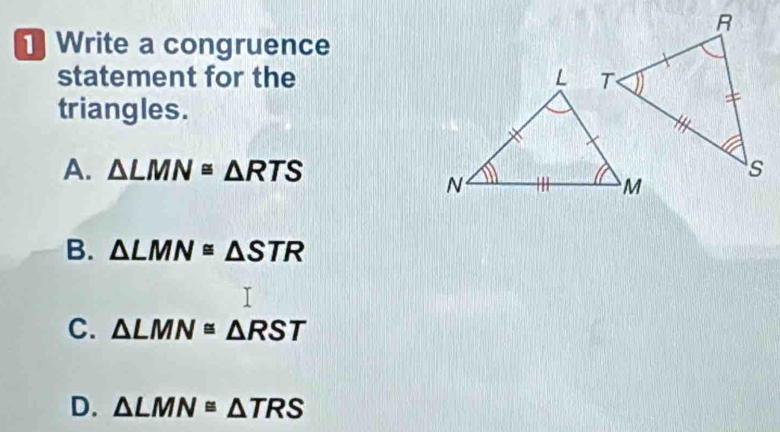 Write a congruence
statement for the 
triangles.
A. △ LMN≌ △ RTS
B. △ LMN≌ △ STR
C. △ LMN≌ △ RST
D. △ LMN≌ △ TRS