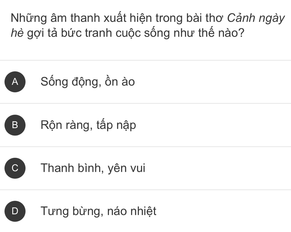 Những âm thanh xuất hiện trong bài thơ Cảnh ngày
hè gợi tả bức tranh cuộc sống như thế nào?
A Sống động, ồn ào
B Rộn ràng, tấp nập
C Thanh bình, yên vui
D Tưng bừng, náo nhiệt