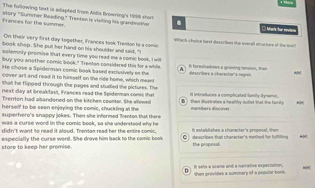 More
The following text is adapted from Aldis Browning's 1998 short
story “Summer Reading.” Trenton is visiting his grandmother 8
Frances for the summer.
* Mark for review
On their very first day together, Frances took Trenton to a comic
Which choice best describes the overall structure of the text?
book shop. She put her hand on his shoulder and said, "I
solemnly promise that every time you read me a comic book, I will
buy you another comic book." Trenton considered this for a while. A It foreshadows a growing tension, then
He chose a Spiderman comic book based exclusively on the describes a character’s regret. ABE
cover art and read it to himself on the ride home, which meant
that he flipped through the pages and studied the pictures. The
next day at breakfast, Frances read the Spiderman comic that It introduces a complicated family dynamic,
Trenton had abandoned on the kitchen counter. She allowed B then illustrates a healthy outlet that the family ABE
herself to be seen enjoying the comic, chuckling at the members discover.
superhero’s snappy jokes. Then she informed Trenton that there
was a curse word in the comic book, so she understood why he
didn't want to read it aloud. Trenton read her the entire comic, It establishes a character's proposal, then
especially the curse word. She drove him back to the comic book C describes that character's method for fulfilling ABE
store to keep her promise. the proposal.
It sets a scene and a narrative expectation, ABE
D
then provides a summary of a popular book.